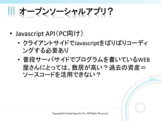オープンソーシャルアプリ？

• Javascript API（PC向け）
  • クライアントサイドでJavascriptをばりばりコーディ
    ングする必要あり
  • 普段サーバサイドでプログラムを書いているWEB
    屋さんにとっては、敷居が高い？過去の資産＝
    ソースコードを活用できない？




            Copyright(c)2009 Cyworks Inc. All Rights Reserved.
 