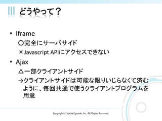 どうやって？

• Iframe
  ○完全にサーバサイド
  ×Javascript APIにアクセスできない
• Ajax
  △一部クライアントサイド
  →クライアントサイドは可能な限りいじらなくて済む
   ように、毎回共通で使うクライアントプログラムを
   用意

           Copyright(c)2009 Cyworks Inc. All Rights Reserved.
 