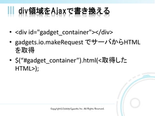 div領域をAjaxで書き換える

• <div id="gadget_container"></div>
• gadgets.io.makeRequest でサーバからHTML
  を取得
• $(“#gadget_container”).html(<取得した
  HTML>);




           Copyright(c)2009 Cyworks Inc. All Rights Reserved.
 