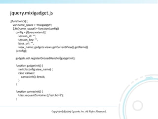 jquery.mixigadget.js
;(function($) {
   var name_space = 'mixigadget';
   $.fn[name_space] = function(config){
     config = jQuery.extend({
        session_id: "",
        session_key: "",
        base_url: "",
        view_name: gadgets.views.getCurrentView().getName()
     },config);

    gadgets.util.registerOnLoadHandler(gadgetInit);

    function gadgetInit() {
      switch(config.view_name) {
      case 'canvas':
        canvasInit(); break;
      }
    }

    function canvasInit() {
      klass.requestContainer('/test.html‘);
    }



                                 Copyright(c)2009 Cyworks Inc. All Rights Reserved.
 