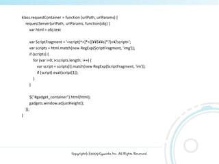 klass.requestContainer = function (urlPath, urlParams) {
  requestServer(urlPath, urlParams, function(obj) {
     var html = obj.text

          var ScriptFragment = '<script[^>]*>([¥¥S¥¥s]*?)<¥/script>';
          var scripts = html.match(new RegExp(ScriptFragment, 'img'));
          if (scripts) {
             for (var i=0; i<scripts.length; i++) {
                var script = scripts[i].match(new RegExp(ScriptFragment, 'im'));
                if (script) eval(script[1]);
             }
          }

          $("#gadget_container").html(html);
          gadgets.window.adjustHeight();
    });
}




                                   Copyright(c)2009 Cyworks Inc. All Rights Reserved.
 