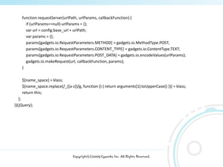 function requestServer(urlPath, urlParams, callbackFunction) {
      if (urlParams==null) urlParams = {};
      var url = config.base_url + urlPath;
      var params = {};
      params[gadgets.io.RequestParameters.METHOD] = gadgets.io.MethodType.POST;
      params[gadgets.io.RequestParameters.CONTENT_TYPE] = gadgets.io.ContentType.TEXT;
      params[gadgets.io.RequestParameters.POST_DATA] = gadgets.io.encodeValues(urlParams);
      gadgets.io.makeRequest(url, callbackFunction, params);
    }

    $[name_space] = klass;
    $[name_space.replace(/_([a-z])/g, function () { return arguments[1].toUpperCase() })] = klass;
    return this;
   };
})(jQuery);




                                 Copyright(c)2009 Cyworks Inc. All Rights Reserved.
 