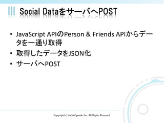 Social DataをサーバへPOST

• JavaScript APIのPerson & Friends APIからデー
  タを一通り取得
• 取得したデータをJSON化
• サーバへPOST




            Copyright(c)2009 Cyworks Inc. All Rights Reserved.
 