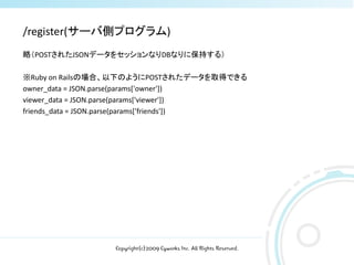 /register(サーバ側プログラム)
略（POSTされたJSONデータをセッションなりDBなりに保持する）

※Ruby on Railsの場合、以下のようにPOSTされたデータを取得できる
owner_data = JSON.parse(params['owner'])
viewer_data = JSON.parse(params['viewer'])
friends_data = JSON.parse(params['friends'])




                  Copyright(c)2009 Cyworks Inc. All Rights Reserved.
 