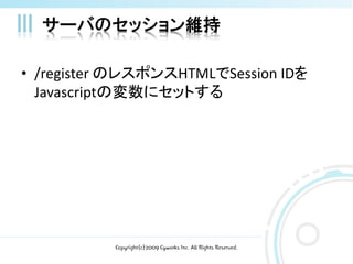 サーバのセッション維持

• /register のレスポンスHTMLでSession IDを
  Javascriptの変数にセットする




           Copyright(c)2009 Cyworks Inc. All Rights Reserved.
 