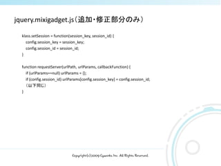 jquery.mixigadget.js（追加・修正部分のみ）

 klass.setSession = function(session_key, session_id) {
   config.session_key = session_key;
   config.session_id = session_id;
 }

 function requestServer(urlPath, urlParams, callbackFunction) {
   if (urlParams==null) urlParams = {};
   if (config.session_id) urlParams[config.session_key] = config.session_id;
   （以下同じ）
 }




                              Copyright(c)2009 Cyworks Inc. All Rights Reserved.
 