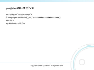 /registerのレスポンス
<script type="text/javascript">
$.mixigadget.setSession(‘_sid', ‘xxxxxxxxxxxxxxxxxxxxxxxxxxxxx');
</script>
<p>Hello World!!</p>




                             Copyright(c)2009 Cyworks Inc. All Rights Reserved.
 