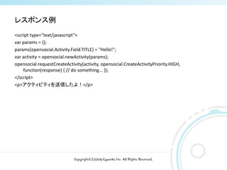 レスポンス例
<script type="text/javascript">
var params = {};
params[opensocial.Activity.Field.TITLE] = "Hello!";
var activity = opensocial.newActivity(params);
opensocial.requestCreateActivity(activity, opensocial.CreateActivityPriority.HIGH,
    function(response) { // do something... });
</script>
<p>アクティビティを送信したよ！</p>




                             Copyright(c)2009 Cyworks Inc. All Rights Reserved.
 