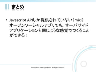 まとめ

• Javascript APIしか提供されていない（mixi）
  オープンソーシャルアプリでも、サーバサイド
  アプリケーションと同じような感覚でつくること
  ができる！




         Copyright(c)2009 Cyworks Inc. All Rights Reserved.
 