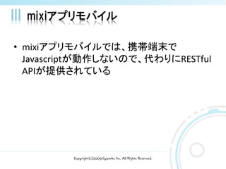 mixiアプリモバイル

• mixiアプリモバイルでは、携帯端末で
  Javascriptが動作しないので、代わりにRESTful
  APIが提供されている




         Copyright(c)2009 Cyworks Inc. All Rights Reserved.
 
