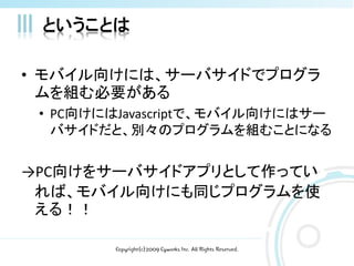 ということは

• モバイル向けには、サーバサイドでプログラ
  ムを組む必要がある
 • PC向けにはJavascriptで、モバイル向けにはサー
   バサイドだと、別々のプログラムを組むことになる


→PC向けをサーバサイドアプリとして作ってい
 れば、モバイル向けにも同じプログラムを使
 える！！

        Copyright(c)2009 Cyworks Inc. All Rights Reserved.
 