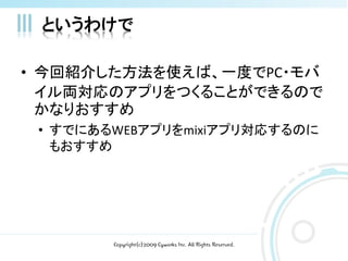 というわけで

• 今回紹介した方法を使えば、一度でPC・モバ
  イル両対応のアプリをつくることができるので
  かなりおすすめ
 • すでにあるWEBアプリをmixiアプリ対応するのに
   もおすすめ




        Copyright(c)2009 Cyworks Inc. All Rights Reserved.
 