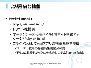 より詳細な情報

• Peeled unshiu
  • http://wiki.unshiu.jp/
  • ドリコム社提供
  • オープンソースのモバイルSNSサイト構築パッ
    ケージ（Ruby on Rails）
  • プラグインとしてmixiアプリの構築基盤を提供
     ユーザー数等の各種効果測定が可能
     ドリコム社提供のポイント広告システム『poncan』対応


             Copyright(c)2009 Cyworks Inc. All Rights Reserved.
 