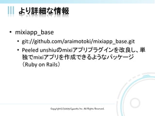 より詳細な情報

• mixiapp_base
  • git://github.com/araimotoki/mixiapp_base.git
  • Peeled unshiuのmixiアプリプラグインを改良し、単
    独でmixiアプリを作成できるようなパッケージ
    （Ruby on Rails）




              Copyright(c)2009 Cyworks Inc. All Rights Reserved.
 
