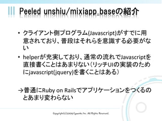 Peeled unshiu/mixiapp_baseの紹介

• クライアント側プログラム(Javascript)がすでに用
  意されており、普段はそれらを意識する必要がな
  い
• helperが充実しており、通常の流れでJavascriptを
  直接書くことはあまりない（リッチUIの実装のため
  にjavascript(jquery)を書くことはある）

→普通にRuby on Railsでアプリケーションをつくるの
 とあまり変わらない

        Copyright(c)2009 Cyworks Inc. All Rights Reserved.
 