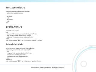 test_controller.rb
class TestController < ApplicationController
 before_filter :validate_session

 def profile
 end
 def friends
 end
end


profile.html.rb
<h1>プロフィール</h1>
<p>
 <img src="<%= current_owner.thumbnail_url %>"><br>
 mixi_id: <%= current_owner.mixi_id %><br>
 nickname: <%= current_owner.nickname %><br>
</p>
<%= link_to_update “友達", :url => { :action => “friends” } %><br>


friends.html.rb
<h1><%= current_owner.nickname %>の友達</h1>
<% current_owner.friends.each do |user| %>
 <p>
  <img src="<%= user.thumbnail_url %>"><br>
  mixi_id: <%= user.mixi_id %><br>
  nickname: <%= user.nickname %><br>
 </p>
<% end %>
<%= link_to_update “戻る", :url => { :action => “profile” } %><br>



                                               Copyright(c)2009 Cyworks Inc. All Rights Reserved.
 