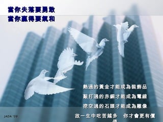 當你失落要勇敢　 當你贏得要氣和 熱過的黃金才能成為裝飾品 敲打過的赤銅才能成為電線 挖空過的石頭才能成為雕像 故一生中吃苦越多　你才會更有價值 JADA ‘08 