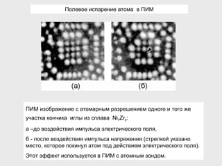 ПИМ изображение с атомарным разрешением одного и того же участка кончика  иглы из сплава  Ni 7 Zr 2 :  а –до воздействия импульса электрического поля, б - после воздействия импульса  напряжения  (стрелкой указано место, которое покинул атом под действием электрического поля). Этот эффект используется в ПИМ с атомным зондом. Полевое испарение атома  в ПИМ 