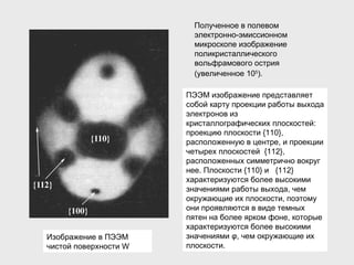 Полученное в полевом электронно-эмиссионном микроскопе изображение поликристаллического вольфрамового острия (увеличенное 10 5 ).   ПЭЭМ изображение представляет собой карту проекции работы выхода электронов из кристаллографических плоскостей: проекцию плоскости {110}, расположенную в центре, и проекции четырех плоскостей  {11 2 }, расположенных симметрично вокруг нее. Плоскости {110} и  {11 2 } характеризуются более высокими значениями работы выхода, чем окружающие их плоскости, поэтому они проявляются в виде темных пятен на более ярком фоне ,  которые характеризуются более высокими значениями  φ , чем окружающие их плоскости. Изображение в ПЭЭМ чистой поверхности  W 