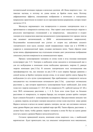 положительный потенциал порядка в несколько десятков кВ. Ионы инертного газа – это
тяжелые частицы, и поэтому их длина волны де Бройля очень мала. Поэтому
дифракционные эффекты, смазывающие изображение в оптических и электронных
микроскопах практически не влияют на его пространственное разрешение, которое может
достигать 2.5 Å.
      Молекулы окружающего газа поляризуются в сильном электрическом поле и
притягиваются к поверхности кончика иглы. Они теряют свою кинетическую энергию в
результате многократных столкновений с ее поверхностью,       замедляются и отдают
электрон игле посредством квантово-механического туннелирования (этот процесс иногда
еще   называют     автоионизацией,   а   ПИМ   –   автоионизационным   микроскопом).
Получившийся положительный ион улетает от острия под действием сильного
электрического поля вдоль силовых линий (направленных также как и в ПЭЭМ) и
ударяется в люминесцентный экран, создавая светящееся пятно. Таким образом узкие
пучки ионов, сформированные над отдельными атомами дают увеличенные изображения
локальных участков поверхности на люминесцентном экране.
      Процесс туннелирования электрона из атома гелия в иглу (полевая ионизация)
иллюстрирует рис 3.13. Электрон в свободном атоме находится в потенциальной яме и
для его возбуждения и ионизации атома необходимо приложить энергию Еi, равную
энергии ионизации (рис.3.13а). В сильном электрическом поле потенциальная яма
трансформируется так, как показано на рис.3.13б и если ширина барьера сравнима с
длиной волны де Бройля электрона внутри атома, то он может пройти сквозь барьер без
возбуждения (то есть путем туннелирования). При приближении к поверхности металла
находящегося под положительным потенциалом (рис.3.13в),      существует оптимальное
расстояние xc, при котором вероятноcть туннелирования будет наибольшей. Для атома
гелия (его энергия ионизации Еi = 24.5 эВ) на поверхности W с работой выхода 4,5 эВ в
поле 5В/Å оптимальное расстояние xc = 4 Å. Если атом гелия будет на большем
расстоянии от поверхности, то ширина барьера, под которым должен пройти электрон
будет слишком большой и туннелирование маловероятно. При расстояниях меньших чем
xc уровень энергии, на котором электрон находится в атоме гелия опустится ниже уровня
Ферми в металле и металл не сможет принять электрон, так как все состояния в металле
ниже уровня Ферми уже заняты (по крайней мере при 0К). Таким образом, расстояние xc
должно быть таким, чтобы уровень энергии электрона в атоме Не был на одном уровне
(или чуть выше) с уровнем Ферми в металлической игле.
      Согласно приведенной модели, ионизация атома инертного газа, с наибольшей
вероятностью будет происходить там, где локальное электрическое поле максимально,

                                                                                    5
 