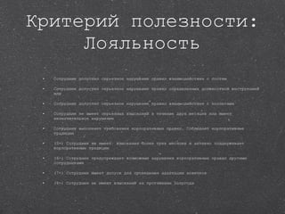 Критерий полезности: Лояльность Сотрудник допустил серьезное нарушение правил взаимодействия с гостем  Сотрудник допустил серьезное нарушение правил определенных должностной инструкцией или  Сотрудник допустил серьезное нарушение правил взаимодействия с коллегами  Сотрудник не имеет серьезных взысканий в течение двух месяцев или имеет незначительное нарушение  Сотрудник выполняет требования корпоративных правил. Соблюдает корпоративные традиции  (5+) Сотрудник не имеет  взыскания более трех месяцев и активно поддерживает корпоративные традиции (6+) Сотрудник предупреждает возможные нарушения корпоративных правил другими сотрудниками (7+) Сотрудник имеет допуск для проведения адаптации новичков  (8+) Сотрудник не имеет взысканий на протяжении полугода  