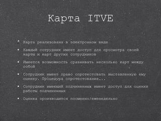 Карта ITVE Карта реализована в электронном виде Каждый сотрудник имеет доступ для просмотра своей карты и карт других сотрудников Имеется возможность сравнивать несколько карт между собой Сотрудник имеет право опротестовать выставленную ему оценку. Процедура опротестования... Сотрудник имеющий подчиненных имеет доступ для оценки работы подчиненных Оценка производится посменно/еженедельно 
