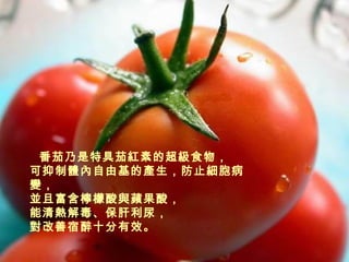 番茄乃是特具茄紅素的超級食物， 可抑制體內自由基的產生，防止細胞病變， 並且富含檸檬酸與蘋果酸， 能清熱解毒、保肝利尿， 對改善宿醉十分有效。 