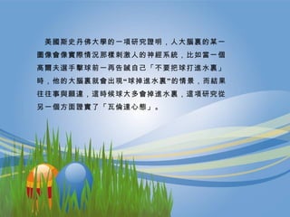 　 美國斯史丹佛大學的一項研究證明，人大腦裏的某一圖像會像實際情況那樣刺激人的神經系統，比如當一個高爾夫選手擊球前一再告誡自己「不要把球打進水裏」時，他的大腦裏就會出現“球掉進水裏”的情景，而結果往往事與願違，這時候球大多會掉進水裏，這項研究從另一個方面證實了「瓦倫達心態」。 