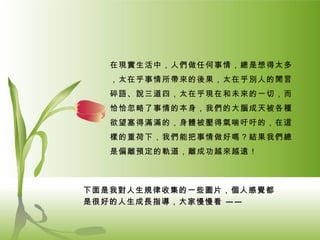 在現實生活中，人們做任何事情，總是想得太多，太在乎事情所帶來的後果，太在乎別人的閒言碎語、說三道四，太在乎現在和未來的一切，而恰恰忽略了事情的本身，我們的大腦成天被各種欲望塞得滿滿的，身體被壓得氣喘吁吁的，在這樣的重荷下，我們能把事情做好嗎？結果我們總是偏離預定的軌道，離成功越來越遠！ 下面是我對人生規律收集的一些圖片，個人感覺都是很好的人生成長指導，大家慢慢看  —— 