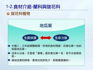 1-2.食材介紹-蘭科與旋花科
 旋花科植物


            地瓜葉

     生長快速         生命力強

 大概二、三年前媒體報導，所有的食材裡面，抗氧化第一名的
 就是地瓜葉。
 沒多久以後，又發表「香椿」是抗氧化第一名，但不太容易找
 到。
 摘地瓜葉的時候，會有白色的乳汁，那是最營養的。
 