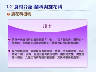 1-2.食材介紹-蘭科與旋花科
 旋花科植物


             川七


 另外一味旋花科的植物就是「川七」，它「黏黏的、滑滑的、
 脆脆的」那就是可以補充膠質的，膠質可以預防骨質疏鬆。


 榮民總醫院跟三軍總醫院有做實驗，篩選一百多個病例，從30
 歲到70歲，沒有一個是沒有骨質疏鬆的，由其是女生，男生還
 好一點點，女生因為有每個月的困擾，流失掉很多的血液。
 