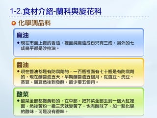 1-2.食材介紹-蘭科與旋花科
 化學調品料
 麻油
 現在市面上賣的香油，裡面純麻油成份只有三成，另外的七
 成幾乎都是沙拉油。


 醬油
 現在醬油都是有防腐劑的，一百瓶裡面有七十瓶是有防腐劑
 的，現在釀醬油五天，早期釀醬油五個月，從選豆、洗豆、
 蒸豆、曬豆然後到發酵，最少要五個月。

 酸菜
 酸菜全部都撒黃粉的，在中部，把芥菜全部丟到一個大缸裡
 面，然後黃粉一撒三天就變黃了，也有酸味了，加一點化學
 的酸味，可是沒有香味。
 