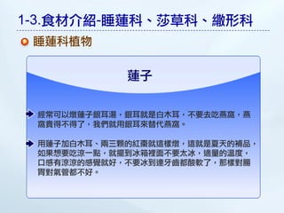 1-3.食材介紹-睡蓮科、莎草科、繖形科
 睡蓮科植物

            蓮子

 經常可以燉蓮子銀耳湯，銀耳就是白木耳，不要去吃燕窩，燕
 窩貴得不得了，我們就用銀耳來替代燕窩。

 用蓮子加白木耳、兩三顆的紅棗就這樣燉，這就是夏天的補品，
 如果想要吃涼一點，就擺到冰箱裡面不要太冰，適量的溫度，
 口感有涼涼的感覺就好，不要冰到連牙齒都酸軟了，那樣對腸
 胃對氣管都不好。
 