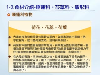 1-3.食材介紹-睡蓮科、莎草科、繖形科
 睡蓮科植物


       荷花、花蕊、荷葉

 大家有沒有發現荷葉包排骨去蒸的，如果家裡有小蒸籠，把
 水餃包好，底下墊荷葉去蒸，這叫荷葉蒸餃。
 荷葉對大腦的血管阻圔非常有用，荷葉有活血化瘀的作用。腦
 袋為什麼不聰明?為什麼思考會停頓?為什麼老是考試記憶力不
 好?腦血管阻圔嘛!所以要去參加考試的時候，非常有用。
 在大陸的青海，河床乾枯掉之後，從裡面挖出了很多的蓮子，
 經過科學的鑑定以後，蓮子已經埋在河床裡超過一千年以上了，
 種了之後還能發芽、成長。在澳洲也發現一堆蓮子，被包裹在
 蜜蠟裡面，經科學鑑定後有四千多年的歷史，種了之後也活了，
 真不得了。
 
