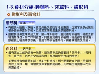 1-3.食材介紹-睡蓮科、莎草科、繖形科
 繖形科及百合科

繖形科   本、白芷
有很多人晚睡、熬晚、疲勞然後又愛吃冰冷的東西，沈澱了很多的黑敤，
很多會去做雷射手術，但是常常傳聞產生很多醫療糾紛。
這裡我提供三味藥給大家，第一味叫 本，屬於繖形科植物，裡面含有
精油的成份。第二味叫白芷，同樣屬於繖形科植物，裡面都含有精油，
敷在臉上精油揮發以後，會皮下的黑色素帶走，臉色就會恢復白皙。


百合科  天門冬
最有漂白功能的還有一味藥，這味藥非常的重要叫「天門冬」，天門
冬、麥門冬、百合花全部同科的，都是屬於百合科的植物。
如果有機會做實驗的話，比如一件襯衫，倒一點墨汁在上面，用天門
冬在上面搓一搓，就會恢復原來襯衫的顏色，所以黑敤就要靠天門冬
來漂白掉。
 