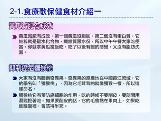 2-1.食療歌保健食材介紹一

 黃瓜減肥有成效，第一個黃瓜沒脂肪，第二個沒有蛋白質，它
 純粹就是碳水化合物、纖維質跟水份，所以中午午餐大家吃便
 當，你就拿黃瓜當飯吃，吃了以後有飽的感覺，又沒有脂肪沈
 澱。




 大家有沒有聽過奇異果，奇異果的原產地在中國長江流域，它
 的學名叫「獼猴桃」，因為它毛茸茸的就像獼猴一樣，所以這
 樣命名。
 獼猴桃它有預防癌細胞的作用，吃的時候不要削皮，要剖開用
 湯匙挖著吃。如果要削皮的話，它的毛會黏在果肉上，如果吃
 進喉嚨裡，會咳得半死。
 