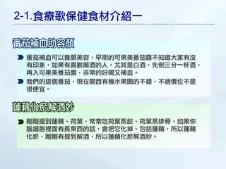 2-1.食療歌保健食材介紹一


 番茄補血可以養顏美容，早期的可果美番茄醬不知道大家有沒
 有印象，如果有喜歡喝酒的人，尤其是白酒，先倒三分一杯酒，
 再入可果美番茄醬，非常的好喝又補血。
 我們的這個番茄，現在關西有機水果園的不錯，不過價位不是
 很便宜。




 剛剛提到蓮藕、荷葉，常常吃荷葉蒸餃、荷葉蒸排骨，如果你
 腦細胞裡面有長東西的話，會把它化掉，包括蓮藕，所以蓮藕
 化瘀，剛剛有提到解酒，所以蓮藕化瘀解酒妙。
 