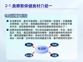 2-1.食療歌保健食材介紹一


 冬瓜要多吃，夏天天氣很熱，出汗相對就一定很多，它會興奮
 交感神經。出汗多，排尿量就相對減少，排尿量少又憋尿不補
 充水份，尿就會變得很黃，到後來就會變得愈來愈紅了。
 如果你排尿有問題的話，可以多吃葫蘆科的植物，冬瓜、絲瓜、
 苦瓜、西瓜、黃瓜都是葫蘆科的植物，葫蘆科植物有利尿的作
 用，屬性都是屬於寒的，有消炎作用尤其冬瓜籽，還能排膿、
 消炎、消水腫，在所有女性的減重處方裡，幾乎都有用冬瓜籽。

        消炎         利尿
             冬瓜籽

       消水腫         排膿
 