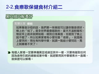 2-2.食療歌保健食材介紹二


  取類比效 蟬蛻
   如果聲音沙啞的話，我們單一味藥就可以讓你聲音很好。
   樹上的「知了」是全世界最會唱歌的，夏天天溫較暖和，
   牠從早上起床就開始唱，唱到日落黃昏，但是到了晚上
   就不唱了，所以如果家裡有小嬰兒會「夜啼」，就是晚
   上愛哭的，現在有科學中藥，就調一點給小嬰兒吃，馬
   上就睡著不哭了。


 每個人家裡一定要準備黑豆或綠豆其中一樣，只要有碰到任何
 因為食物引起的過敏或著中毒，就趕緊用其中單樣煮水一直喝，
 就保證可以解毒。
 