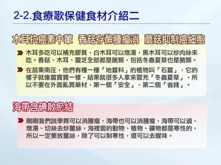 2-2.食療歌保健食材介紹二


 木耳多吃可以補充膠質，白木耳可以燉湯，黑木耳可以炒肉絲來
 吃。香菇、木耳、靈芝全部都是菌類，包括冬蟲夏草也是菌類。
 在苗栗南庄，他們有種一種「地蠶科」的植物叫「石蠶」，它的
 樣子就像蠶寶寶一樣，結果就很多人拿來冒充「冬蟲夏草」，所
 以不要在外面亂買藥材，第一個「安全」、第二個「省錢」。




 剛剛我們說荸薺可以消腫瘤，海帶也可以消腫瘤，海帶可以滷、
 燉湯、切絲去炒薑絲，海裡面的動物、植物、礦物都是寒性的，
 所以一定要放薑絲，除了可以制寒性，還可以去腥味。
 