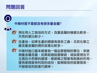 問題回答

Q
    中藥材是不是都含有很多重金屬?
A
     現在用人工栽培的方式，含重金屬的機會比較多，
     天然的會比較少。
     生產地。如果生產的週邊有很多工廠，尤其化學工
     廠含重金屬的情形就會比較多。
     中藥材進口基本都會有一個品質管制的單位，來檢
     測重金屬含量，如果超過就會驗退，這就是現在不
     主張吃水煎藥的道理。藥跟藥之間會有制衡的作用，
     還有藥裡面有利尿的成份，能夠吸收的就會吸收，
     不能吸收的就會代謝掉。
 