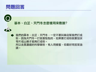 問題回答

Q
    本、白芷、天門冬怎麼樣用來敷臉?

A
    我們的 本、白芷、天門冬，一定不要叫藥店幫我們打成
    粉，因為天門冬一打就會黏黏的，如果要打成粉就要加茯
    苓片或山藥才能夠打成粉。
    所以去買濃縮的科學藥粉，有人用蜂蜜，但最好用苦茶油
    調。
 