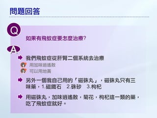 問題回答

Q
    如果有飛蚊症要怎麼治療?

A
    我們飛蚊症從肝腎二個系統去治療
    用加味逍遙散
    可以用地黃

    另外一個我自己用的「磁硃丸」，磁硃丸只有三
    味藥，1.磁鐵石 2.硃砂 3.枸杞
    用磁硃丸，加味逍遙散，菊花，枸杞這一類的藥，
    吃了飛蚊症就好。
 