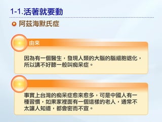 1-1.活著就要動
 阿茲海默氏症

   由來

  因為有一個醫生，發現人類的大腦的腦細胞退化，
  所以講不好聽一般叫痴呆症。




  事實上台灣的痴呆症愈來愈多，可是中國人有一
  種習慣，如果家裡面有一個這樣的老人，通常不
  太讓人知道，都會密而不宣。
 
