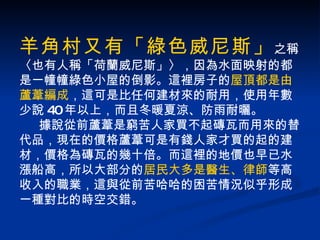 羊角村又有「綠色威尼斯」 之稱 〈也有人稱「荷蘭威尼斯」〉，因為水面映射的都是一幢幢綠色小屋的倒影。這裡房子的 屋頂都是由蘆葦編成 ，這可是比任何建材來的耐用，使用年數少說 40 年以上，而且冬暖夏涼、防雨耐曬。 據說從前蘆葦是窮苦人家買不起磚瓦而用來的替代品，現在的價格蘆葦可是有錢人家才買的起的建材，價格為磚瓦的幾十倍。而這裡的地價也早已水漲船高，所以大部分的 居民大多是醫生、律師 等高收入的職業，這與從前苦哈哈的困苦情況似乎形成一種對比的時空交錯。 