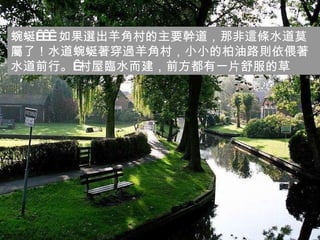 蜿蜒    如果選出羊角村的主要幹道，那非這條水道莫屬了！水道蜿蜒著穿過羊角村，小小的柏油路則依偎著水道前行。 村屋臨水而建，前方都有一片舒服的草 