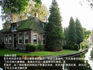 河畔村屋    羊角村原本是一個土壤貧瘠的地方，泥碳沼澤遍佈。村民靠著挖掘地底下的泥煤外賣賺錢，漸漸的形成一道道狹窄的溝渠。    後來，為了使船隻能夠通過方便運送物資，將原來的溝渠拓寬，便形成了今日水道交織的景 