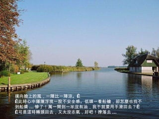 撲向臉上的風，一陣比一陣涼。    此時心中隱隱浮現一股不安全感。低頭一看船艙，卻怎麼也找不到船槳 ... 慘了！萬一開到一半沒有油，我不就要用手滑回去？    可是這時轉頭回去，又太沒志氣，好吧！撩落去 ... 