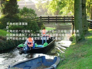 羊角村的清潔隊   羊角村的 " 垃圾船 " ，一個星期才收一次垃圾，很幸運的就被我遇到了！民以專用的垃圾袋將垃圾包好，放在家門前的水道旁，清潔隊駕駛著 " 垃圾船 " 收垃 