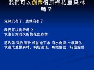 我們可以 倒帶 復原 梅花鹿森林 嗎 ?   森林沒有了 . 鹿就沒有了 我們可以倒帶嗎 ?  恢復台灣消失的梅花鹿森林 將烈陽 強烈風砂 超抽地下水 海水倒灌 土壤鹽化 恢復成蔥鬱森林、蜿蜒溼地、魚蝦豐盈、船屋點點 